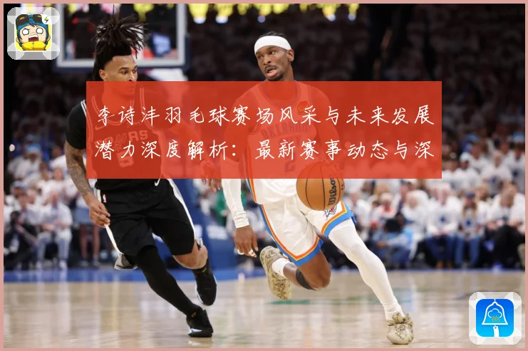 李诗沣羽毛球赛场风采与未来发展潜力深度解析：最新赛事动态与深度分析
