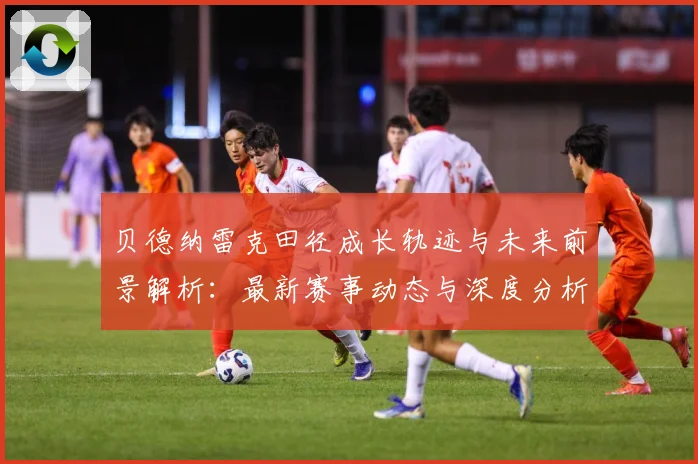 贝德纳雷克田径成长轨迹与未来前景解析：最新赛事动态与深度分析