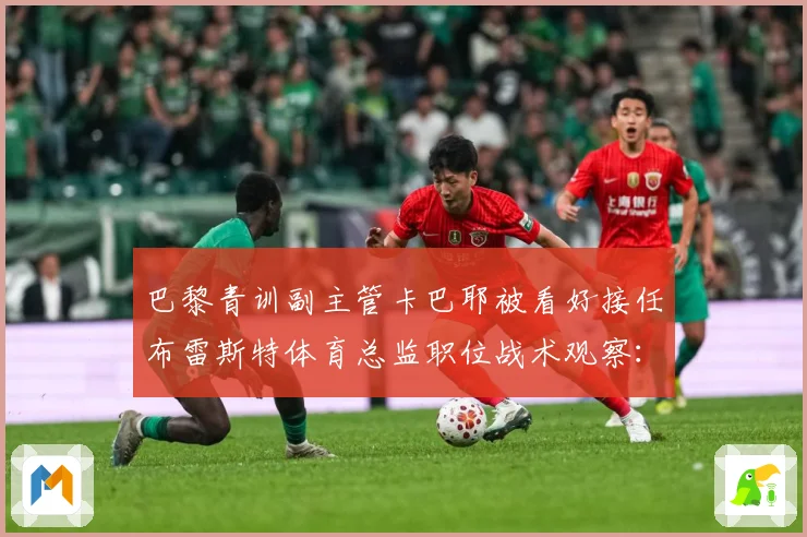 巴黎青训副主管卡巴耶被看好接任布雷斯特体育总监职位战术观察：最新赛事动态与深度分析
