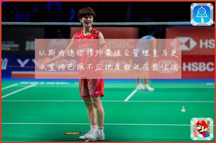 以斯内德称穆帅最适合管理皇马更衣室姆巴佩不应把度假放在首位战术观察：最新赛事动态与深度分析