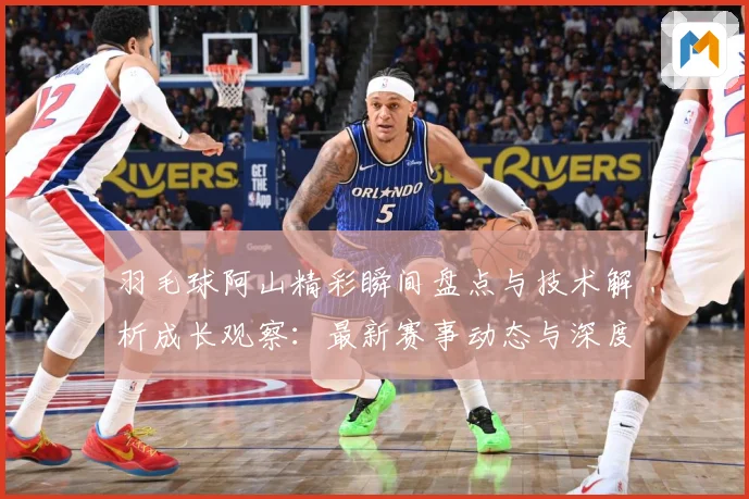 羽毛球阿山精彩瞬间盘点与技术解析成长观察：最新赛事动态与深度分析