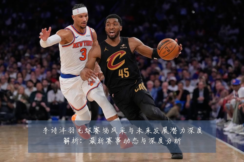 李诗沣羽毛球赛场风采与未来发展潜力深度解析:最新赛事动态与深度分析